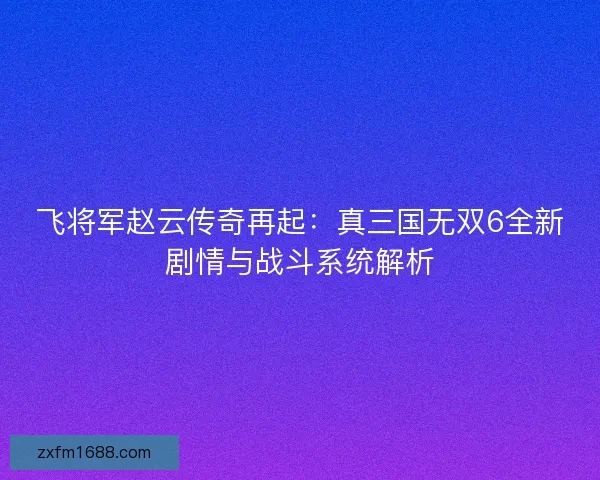 飞将军赵云传奇再起：真三国无双6全新剧情与战斗系统解析