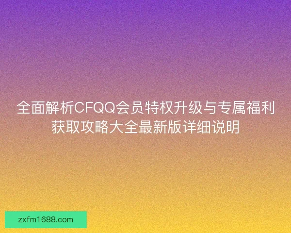 全面解析CFQQ会员特权升级与专属福利获取攻略大全最新版详细说明