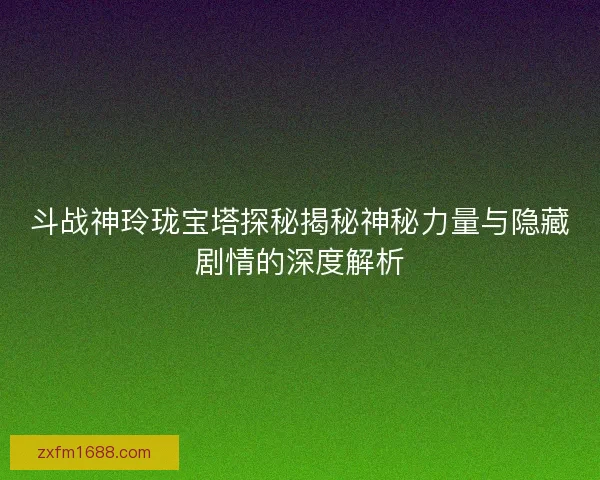斗战神玲珑宝塔探秘揭秘神秘力量与隐藏剧情的深度解析