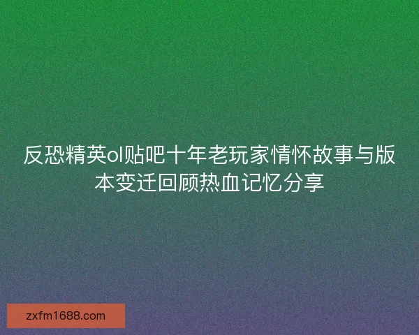 反恐精英ol贴吧十年老玩家情怀故事与版本变迁回顾热血记忆分享