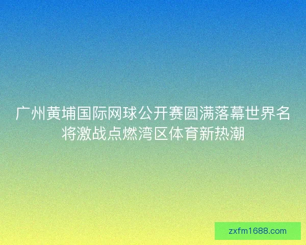 广州黄埔国际网球公开赛圆满落幕世界名将激战点燃湾区体育新热潮