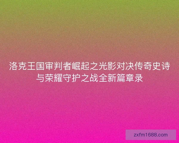 洛克王国审判者崛起之光影对决传奇史诗与荣耀守护之战全新篇章录
