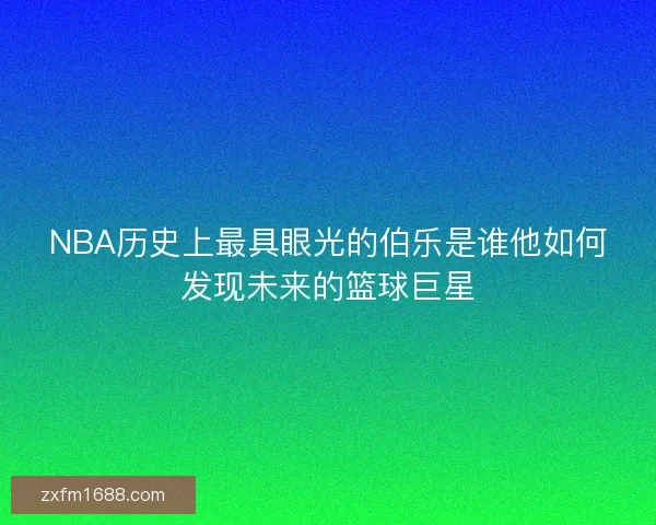 NBA历史上最具眼光的伯乐是谁他如何发现未来的篮球巨星