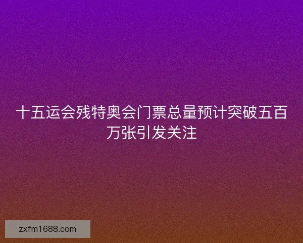 十五运会残特奥会门票总量预计突破五百万张引发关注