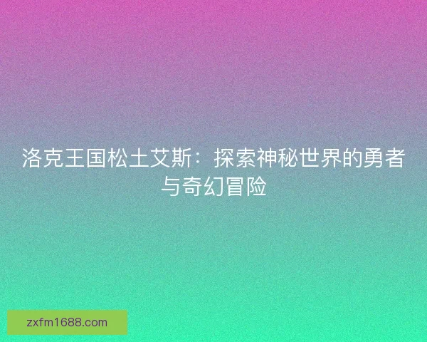 洛克王国松土艾斯：探索神秘世界的勇者与奇幻冒险