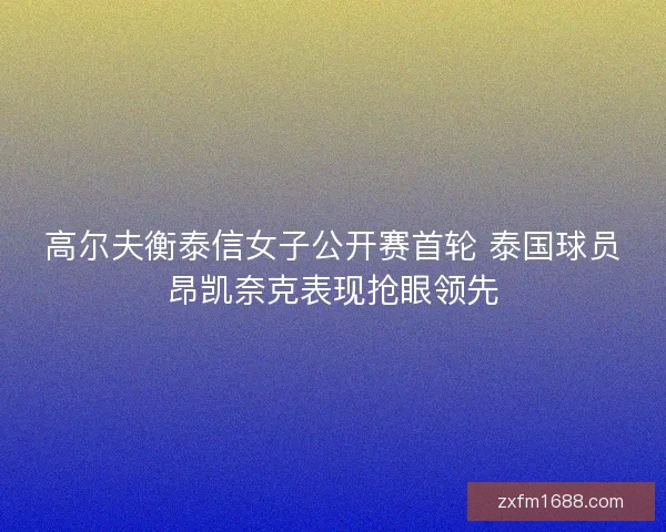 高尔夫衡泰信女子公开赛首轮 泰国球员昂凯奈克表现抢眼领先