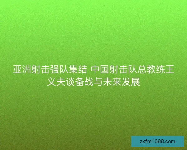 亚洲射击强队集结 中国射击队总教练王义夫谈备战与未来发展