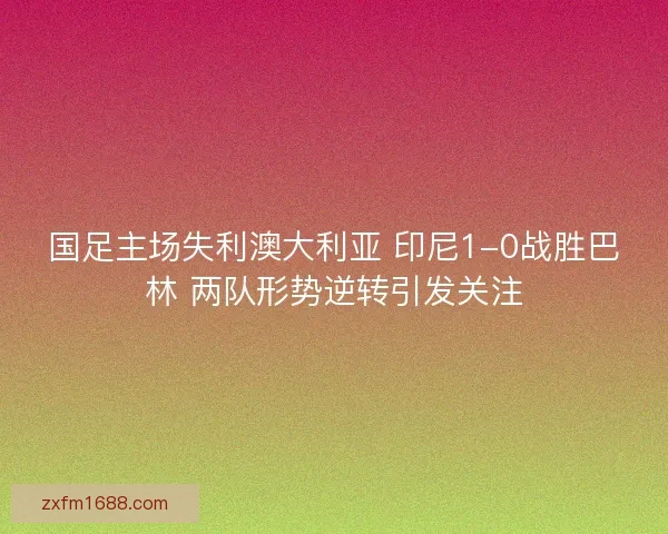 国足主场失利澳大利亚 印尼1-0战胜巴林 两队形势逆转引发关注