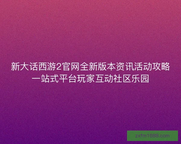 新大话西游2官网全新版本资讯活动攻略一站式平台玩家互动社区乐园