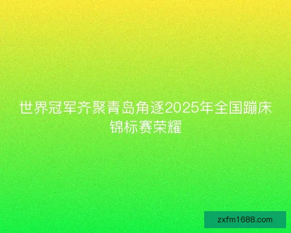 世界冠军齐聚青岛角逐2025年全国蹦床锦标赛荣耀
