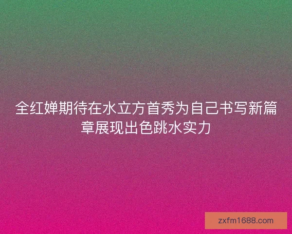 全红婵期待在水立方首秀为自己书写新篇章展现出色跳水实力