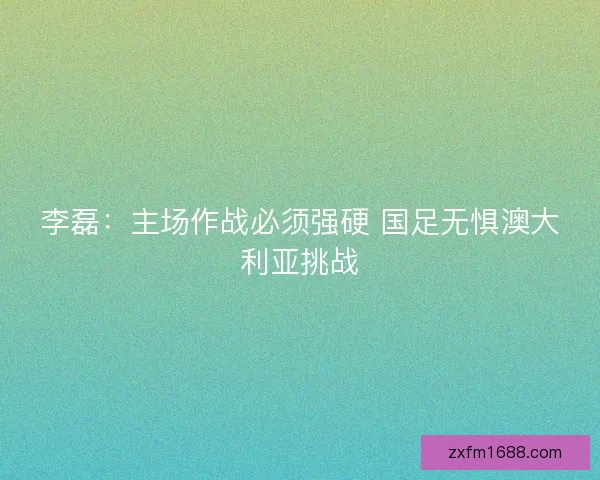 李磊：主场作战必须强硬 国足无惧澳大利亚挑战