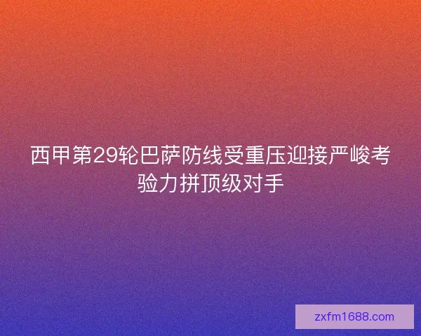 西甲第29轮巴萨防线受重压迎接严峻考验力拼顶级对手