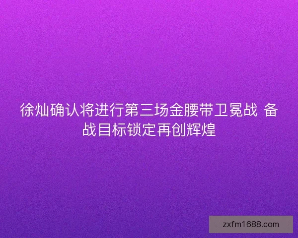 徐灿确认将进行第三场金腰带卫冕战 备战目标锁定再创辉煌