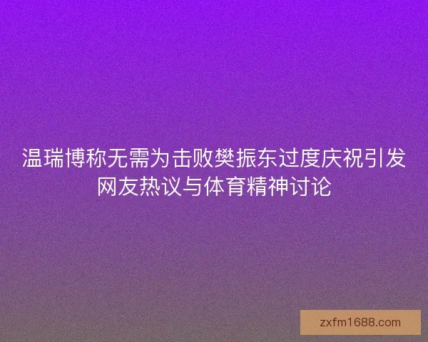温瑞博称无需为击败樊振东过度庆祝引发网友热议与体育精神讨论