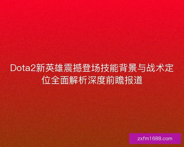 Dota2新英雄震撼登场技能背景与战术定位全面解析深度前瞻报道