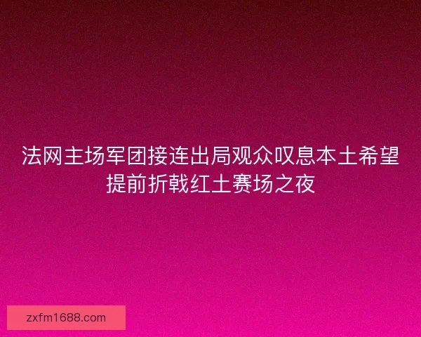 法网主场军团接连出局观众叹息本土希望提前折戟红土赛场之夜