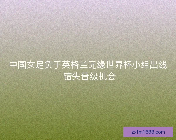 中国女足负于英格兰无缘世界杯小组出线 错失晋级机会