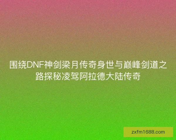 围绕DNF神剑梁月传奇身世与巅峰剑道之路探秘凌驾阿拉德大陆传奇