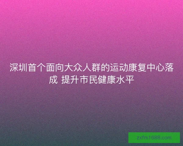 深圳首个面向大众人群的运动康复中心落成 提升市民健康水平