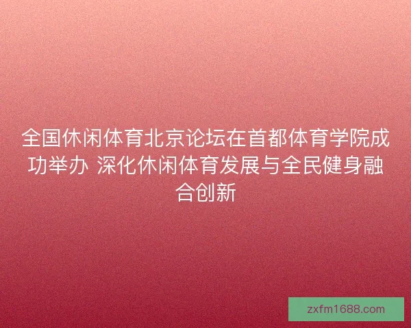 全国休闲体育北京论坛在首都体育学院成功举办 深化休闲体育发展与全民健身融合创新