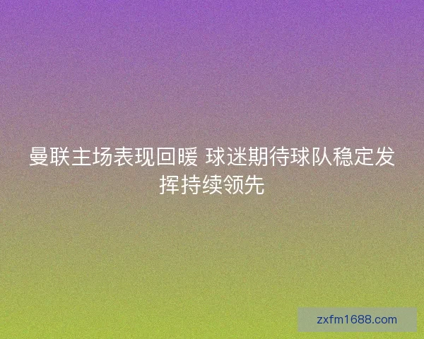 曼联主场表现回暖 球迷期待球队稳定发挥持续领先 曼联主场表现回暖 球迷期待球队稳定发挥持续领先