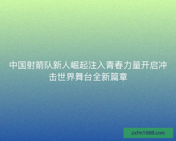 中国射箭队新人崛起注入青春力量开启冲击世界舞台全新篇章 中国射箭队新人崛起注入青春力量开启冲击世界舞台全新篇章