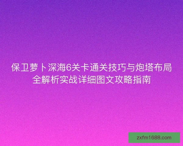 保卫萝卜深海6关卡通关技巧与炮塔布局全解析实战详细图文攻略指南