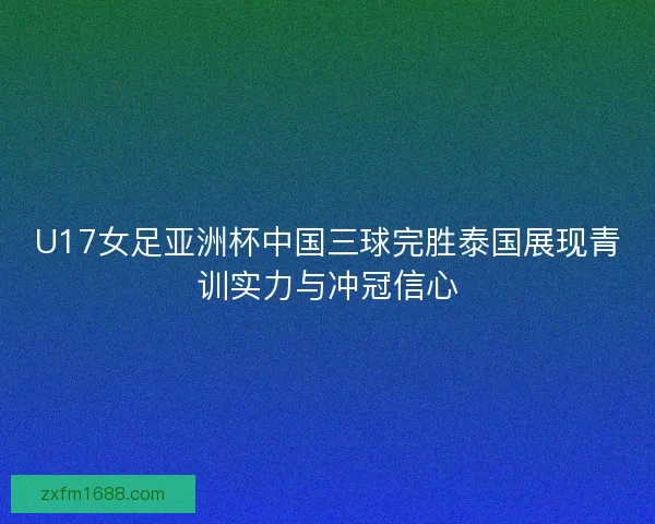 U17女足亚洲杯中国三球完胜泰国展现青训实力与冲冠信心
