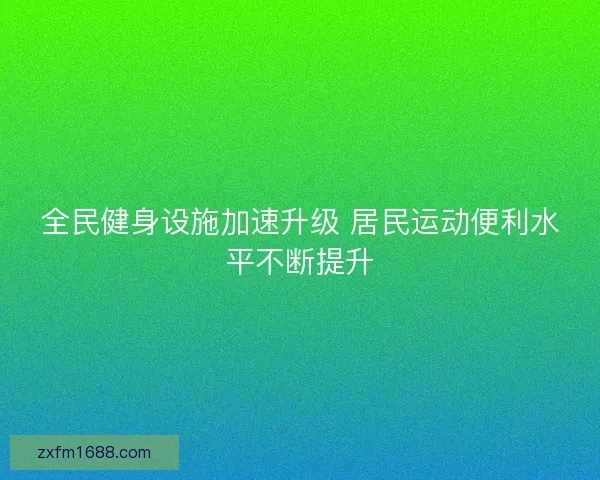 全民健身设施加速升级 居民运动便利水平不断提升