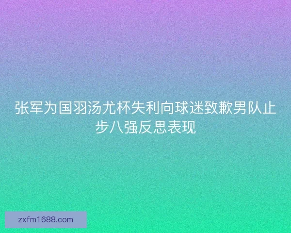 张军为国羽汤尤杯失利向球迷致歉男队止步八强反思表现