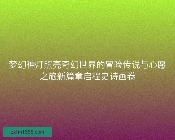 梦幻神灯照亮奇幻世界的冒险传说与心愿之旅新篇章启程史诗画卷