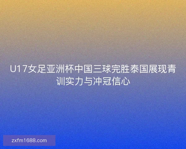 U17女足亚洲杯中国三球完胜泰国展现青训实力与冲冠信心