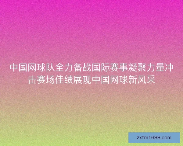 中国网球队全力备战国际赛事凝聚力量冲击赛场佳绩展现中国网球新风采